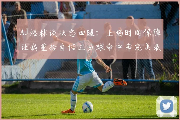 AJ格林谈状态回暖：上场时间保障让我重拾自信三分球命中率完美表现