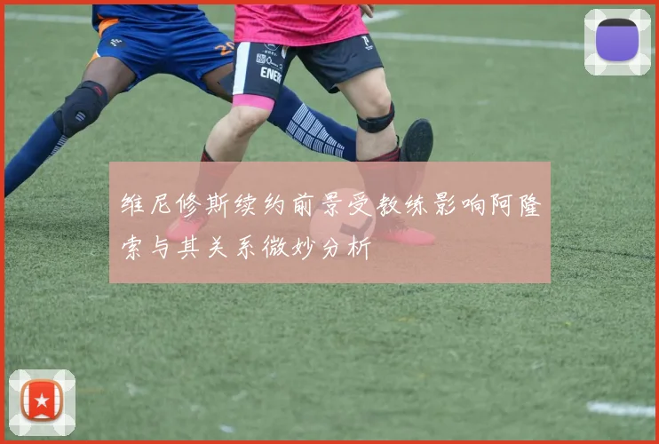 维尼修斯续约前景受教练影响阿隆索与其关系微妙分析