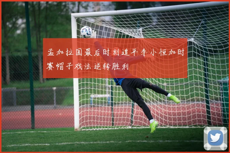孟加拉国最后时刻追平李小恒加时赛帽子戏法逆转胜利
