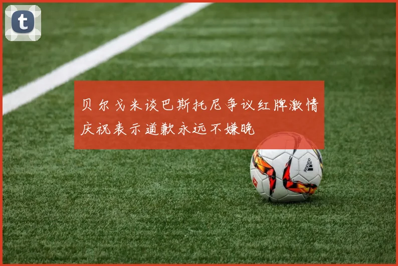 贝尔戈米谈巴斯托尼争议红牌激情庆祝表示道歉永远不嫌晚