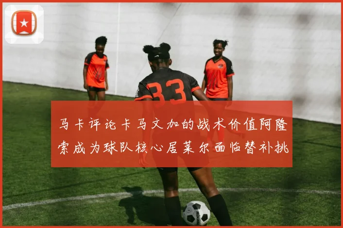 马卡评论卡马文加的战术价值阿隆索成为球队核心居莱尔面临替补挑战
