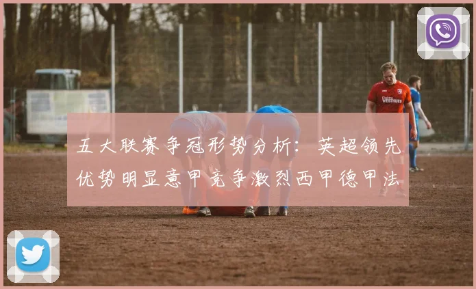 五大联赛争冠形势分析：英超领先优势明显意甲竞争激烈西甲德甲法甲差距各异