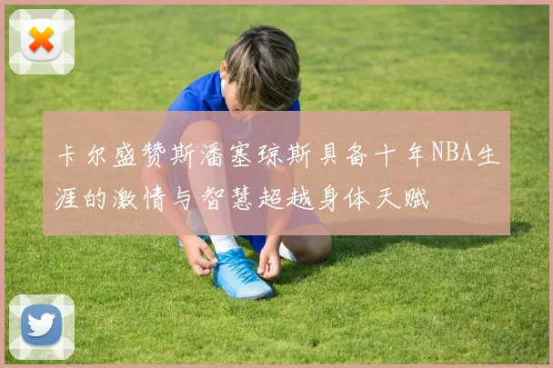卡尔盛赞斯潘塞琼斯具备十年NBA生涯的激情与智慧超越身体天赋