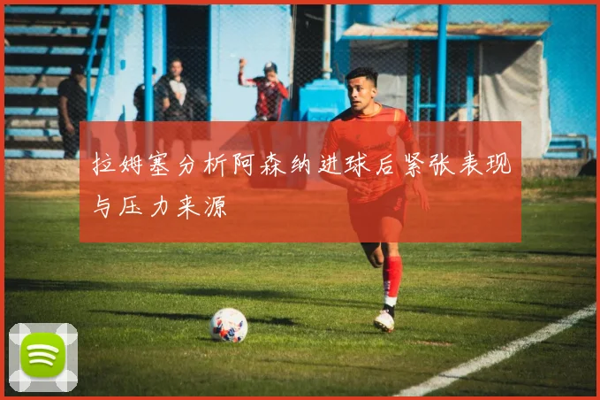 拉姆塞分析阿森纳进球后紧张表现与压力来源